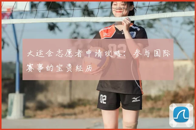 大运会志愿者申请攻略:参与国际赛事的宝贵经历