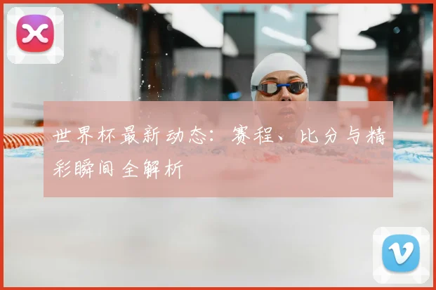 世界杯最新动态:赛程、比分与精彩瞬间全解析