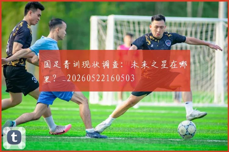 国足青训现状调查:未来之星在哪里?_20260522160503