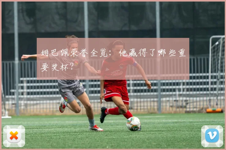 姆巴佩荣誉全览:他赢得了哪些重要奖杯?