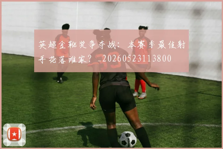 英超金靴奖争夺战:本赛季最佳射手花落谁家?_20260523113800